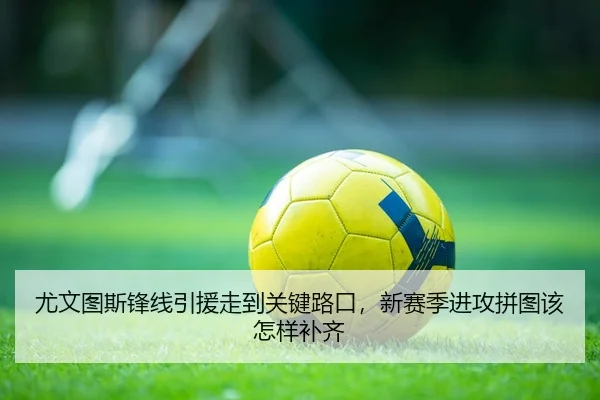 尤文图斯锋线引援走到关键路口，新赛季进攻拼图该怎样补齐