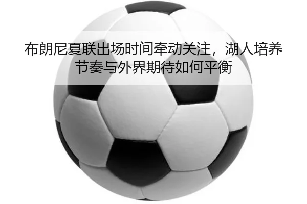 布朗尼夏联出场时间牵动关注，湖人培养节奏与外界期待如何平衡